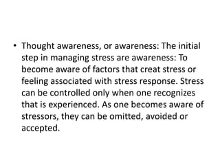 • Thought awareness, or awareness: The initial
step in managing stress are awareness: To
become aware of factors that creat stress or
feeling associated with stress response. Stress
can be controlled only when one recognizes
that is experienced. As one becomes aware of
stressors, they can be omitted, avoided or
accepted.
 