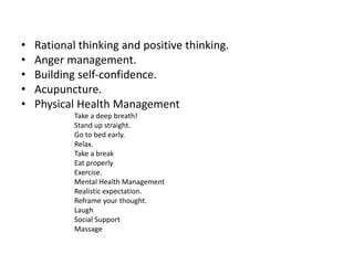 • Rational thinking and positive thinking.
• Anger management.
• Building self-confidence.
• Acupuncture.
• Physical Health Management
Take a deep breath!
Stand up straight.
Go to bed early.
Relax.
Take a break
Eat properly
Exercise.
Mental Health Management
Realistic expectation.
Reframe your thought.
Laugh
Social Support
Massage
 