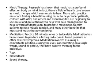 • Music Therapy: Research has shown that music has a profound
effect on body on mind. In fact, there is field of health care known
as music therapy, which uses music to heal. Those who practice
music are finding a benefit in using music to help cancer patients,
children with ADD, and others and even hospitals are beginning to
use music and music therapy to help with pain management, to
help in ward off depression, to promote movement, to calm
patients to ease muscle tension, and many other benefits that
music and music therapy can bring.
• Meditation: Practice 20 minutes ones or twice daily. Meditation has
been shown to produce a lasting reduction in blood pressure or
other related symptoms. Meditation involves assuming a
comfortable position, closing the eyes, concentrating on a single
words, sound or phrase, that have positive meaning to the
individual.
• Yoga.
• Biofeedback
• Sound therapy.
 