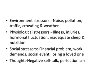 • Environment stressors:- Noise, pollution,
traffic, crowding & weather
• Physiological stressors:- Illness, injuries,
hormonal fluctuation, inadequate sleep &
nutrition
• Social stressors:-Financial problem, work
demands, social event, losing a loved one
• Thought:-Negative self-talk, perfectionism
 