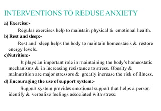 INTERVENTIONS TO REDUSEANXIETY
a) Exercise:-
Regular exercises help to maintain physical & emotional health.
b) Rest and sleep:-
Rest and sleep helps the body to maintain homeostasis & restore
energy levels.
c)Nutrition:-
It plays an important role in maintaining the body’s homeostatic
mechanisms & in increasing resistance to stress. Obesity &
malnutrition are major stressors & greatly increase the risk of illness.
d) Encouraging the use of support system:-
Support system provides emotional support that helps a person
identify & verbalize feelings associated with stress.
 