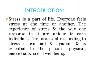 INTRODUCTION:
Stress is a part of life. Everyone feels
stress at one time or another. The
experience of stress & the way one
response to it are unique to each
individual. The process of responding to
stress is constant & dynamic & is
essential to the person’s physical,
emotional & social well being.
 