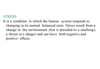 STRESS
It is a condition in which the human system responds to
changing in its normal balanced state .Stress result from a
change in the environment ,that is presided as a challenge,
a threat or a danger and can have both negative and
positive effects.
 