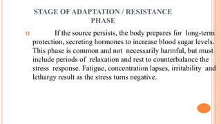 STAGE OF ADAPTATION / RESISTANCE
PHASE
 If the source persists, the body prepares for long-term
protection, secreting hormones to increase blood sugar levels.
This phase is common and not necessarily harmful, but must
include periods of relaxation and rest to counterbalance the
stress response. Fatigue, concentration lapses, irritability and
lethargy result as the stress turns negative.
 