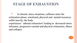 STAGE OF EXHAUSTION
 In chronic stress situations, sufferers enter the
exhaustion phase: emotional, physical and mental resources
suffer heavily, the body
experiences ‘ adrenal exhaustion’leading to decreased stress
tolerance, progressive mental and physical exhaustion, illness
and collapse.
 