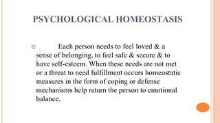 PSYCHOLOGICAL HOMEOSTASIS
 Each person needs to feel loved & a
sense of belonging, to feel safe & secure & to
have self-esteem. When these needs are not met
or a threat to need fulfillment occurs homeostatic
measures in the form of coping or defense
mechanisms help return the person to emotional
balance.
 