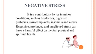 NEGATIVE STRESS
It is a contributory factor in minor
conditions, such as headaches, digestive
problems, skin complaints, insomnia and ulcers.
Excessive, prolonged and unrelieved stress can
have a harmful effect on mental, physical and
spiritual health.
 