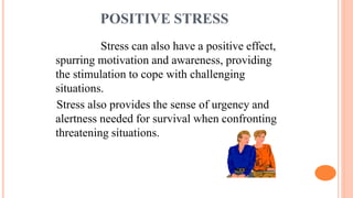 POSITIVE STRESS
Stress can also have a positive effect,
spurring motivation and awareness, providing
the stimulation to cope with challenging
situations.
Stress also provides the sense of urgency and
alertness needed for survival when confronting
threatening situations.
 
