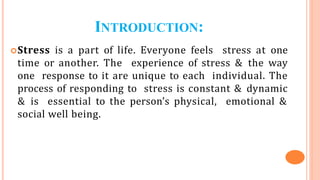 INTRODUCTION:
Stress is a part of life. Everyone feels stress at one
time or another. The experience of stress & the way
one response to it are unique to each individual. The
process of responding to stress is constant & dynamic
& is essential to the person’s physical, emotional &
social well being.
 