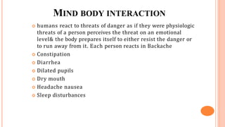 MIND BODY INTERACTION
 humans react to threats of danger as if they were physiologic
threats of a person perceives the threat on an emotional
level& the body prepares itself to either resist the danger or
to run away from it. Each person reacts in Backache
 Constipation
 Diarrhea
 Dilated pupils
 Dry mouth
 Headache nausea
 Sleep disturbances
 