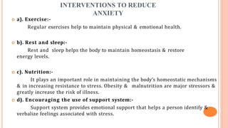 INTERVENTIONS TO REDUCE
ANXIETY
 a). Exercise:-
Regular exercises help to maintain physical & emotional health.
 b). Rest and sleep:-
Rest and sleep helps the body to maintain homeostasis & restore
energy levels.
 c). Nutrition:-
It plays an important role in maintaining the body’s homeostatic mechanisms
& in increasing resistance to stress. Obesity & malnutrition are major stressors &
greatly increase the risk of illness.
 d). Encouraging the use of support system:-
Support system provides emotional support that helps a person identify &
verbalize feelings associated with stress.
 