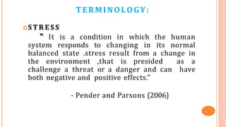 TERMINOLOGY:
STRESS
“ It is a condition in which the human
system responds to changing in its normal
balanced state .stress result from a change in
the environment ,that is presided as a
challenge a threat or a danger and can have
both negative and positive effects.”
- Pender and Parsons (2006)
 