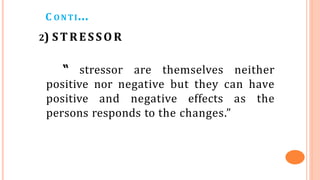 C ONTI…
2) STRESSOR
“ stressor are themselves neither
positive nor negative but they can have
positive and negative effects as the
persons responds to the changes.”
 