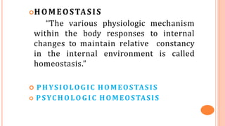 HOMEOSTASIS
“The various physiologic mechanism
within the body responses to internal
changes to maintain relative constancy
in the internal environment is called
homeostasis.”
 PHYSIOLOGIC HOMEOSTASIS
 P SYC H O LO G IC HOMEOSTASIS
 