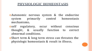 PHYSIOLOGIC HOMEOSTASIS
Autonomic nervous system & the endocrine
system primarily control homeostasis
mechanisms.
self regulatory, occur without
thought, & usually function to
conscious
correct
abnormal conditions.
Short term & long term stress can threaten the
physiologic homeostasis & result in illness,
 
