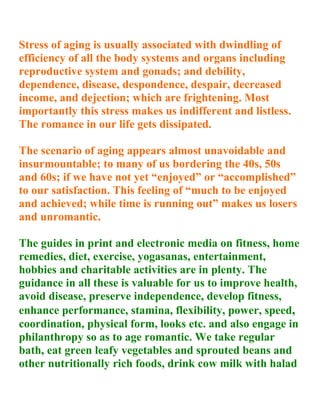 Stress of aging is usually associated with dwindling of
efficiency of all the body systems and organs including
reproductive system and gonads; and debility,
dependence, disease, despondence, despair, decreased
income, and dejection; which are frightening. Most
importantly this stress makes us indifferent and listless.
The romance in our life gets dissipated.

The scenario of aging appears almost unavoidable and
insurmountable; to many of us bordering the 40s, 50s
and 60s; if we have not yet “enjoyed” or “accomplished”
to our satisfaction. This feeling of “much to be enjoyed
and achieved; while time is running out” makes us losers
and unromantic.

The guides in print and electronic media on fitness, home
remedies, diet, exercise, yogasanas, entertainment,
hobbies and charitable activities are in plenty. The
guidance in all these is valuable for us to improve health,
avoid disease, preserve independence, develop fitness,
enhance performance, stamina, flexibility, power, speed,
coordination, physical form, looks etc. and also engage in
philanthropy so as to age romantic. We take regular
bath, eat green leafy vegetables and sprouted beans and
other nutritionally rich foods, drink cow milk with halad
 