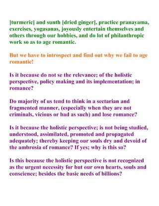 [turmeric] and sunth [dried ginger], practice pranayama,
exercises, yogasanas, joyously entertain themselves and
others through our hobbies, and do lot of philanthropic
work so as to age romantic.

But we have to introspect and find out why we fail to age
romantic!

Is it because do not se the relevance; of the holistic
perspective, policy making and its implementation; in
romance?

Do majority of us tend to think in a sectarian and
fragmented manner, (especially when they are not
criminals, vicious or bad as such) and lose romance?

Is it because the holistic perspective; is not being studied,
understood, assimilated, promoted and propagated
adequately; thereby keeping our souls dry and devoid of
the ambrosia of romance? If yes; why is this so?

Is this because the holistic perspective is not recognized
as the urgent necessity for but our own hearts, souls and
conscience; besides the basic needs of billions?
 