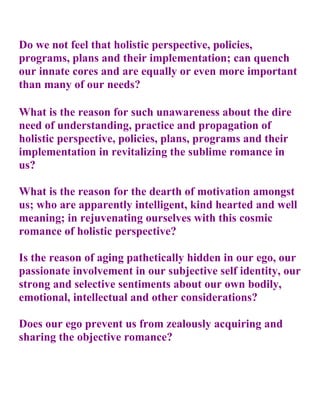 Do we not feel that holistic perspective, policies,
programs, plans and their implementation; can quench
our innate cores and are equally or even more important
than many of our needs?

What is the reason for such unawareness about the dire
need of understanding, practice and propagation of
holistic perspective, policies, plans, programs and their
implementation in revitalizing the sublime romance in
us?

What is the reason for the dearth of motivation amongst
us; who are apparently intelligent, kind hearted and well
meaning; in rejuvenating ourselves with this cosmic
romance of holistic perspective?

Is the reason of aging pathetically hidden in our ego, our
passionate involvement in our subjective self identity, our
strong and selective sentiments about our own bodily,
emotional, intellectual and other considerations?

Does our ego prevent us from zealously acquiring and
sharing the objective romance?
 