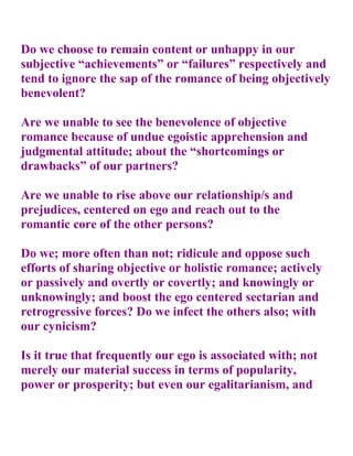 Do we choose to remain content or unhappy in our
subjective “achievements” or “failures” respectively and
tend to ignore the sap of the romance of being objectively
benevolent?

Are we unable to see the benevolence of objective
romance because of undue egoistic apprehension and
judgmental attitude; about the “shortcomings or
drawbacks” of our partners?

Are we unable to rise above our relationship/s and
prejudices, centered on ego and reach out to the
romantic core of the other persons?

Do we; more often than not; ridicule and oppose such
efforts of sharing objective or holistic romance; actively
or passively and overtly or covertly; and knowingly or
unknowingly; and boost the ego centered sectarian and
retrogressive forces? Do we infect the others also; with
our cynicism?

Is it true that frequently our ego is associated with; not
merely our material success in terms of popularity,
power or prosperity; but even our egalitarianism, and
 