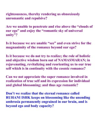 righteousness, thereby rendering us obnoxiously
unromantic and repulsive?

Are we unable to penetrate and rise above the “clouds of
our ego” and enjoy the “romantic sky of universal
unity”?

Is it because we are unable “see” and even strive for the
magnanimity of the romance beyond our ego?

Is it because we do not try to realize; the role of holistic
and objective wisdom born out of NAMASMARAN; in
rejuvenating, revitalizing and reorienting us to our true
self which is in continuity with the cosmic romance?

Can we not appreciate the super romance involved in
realization of true self and its expression for individual
and global blossoming; and thus age romantic?

Don’t we realize that the eternal romance called
RUHANI ISHK keeps on blossoming like the unending
ambrosia permanently engrained in our brain, and is
beyond ego and body capacity?
 