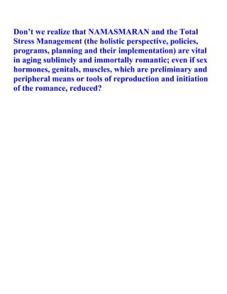 Don’t we realize that NAMASMARAN and the Total
Stress Management (the holistic perspective, policies,
programs, planning and their implementation) are vital
in aging sublimely and immortally romantic; even if sex
hormones, genitals, muscles, which are preliminary and
peripheral means or tools of reproduction and initiation
of the romance, reduced?
 