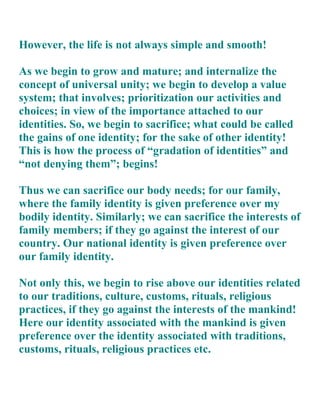 However, the life is not always simple and smooth!

As we begin to grow and mature; and internalize the
concept of universal unity; we begin to develop a value
system; that involves; prioritization our activities and
choices; in view of the importance attached to our
identities. So, we begin to sacrifice; what could be called
the gains of one identity; for the sake of other identity!
This is how the process of “gradation of identities” and
“not denying them”; begins!

Thus we can sacrifice our body needs; for our family,
where the family identity is given preference over my
bodily identity. Similarly; we can sacrifice the interests of
family members; if they go against the interest of our
country. Our national identity is given preference over
our family identity.

Not only this, we begin to rise above our identities related
to our traditions, culture, customs, rituals, religious
practices, if they go against the interests of the mankind!
Here our identity associated with the mankind is given
preference over the identity associated with traditions,
customs, rituals, religious practices etc.
 