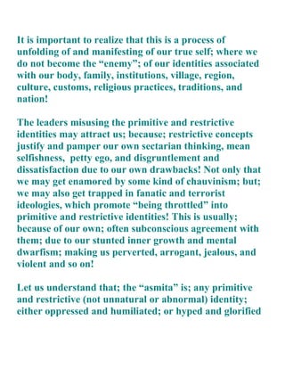 It is important to realize that this is a process of
unfolding of and manifesting of our true self; where we
do not become the “enemy”; of our identities associated
with our body, family, institutions, village, region,
culture, customs, religious practices, traditions, and
nation!

The leaders misusing the primitive and restrictive
identities may attract us; because; restrictive concepts
justify and pamper our own sectarian thinking, mean
selfishness, petty ego, and disgruntlement and
dissatisfaction due to our own drawbacks! Not only that
we may get enamored by some kind of chauvinism; but;
we may also get trapped in fanatic and terrorist
ideologies, which promote “being throttled” into
primitive and restrictive identities! This is usually;
because of our own; often subconscious agreement with
them; due to our stunted inner growth and mental
dwarfism; making us perverted, arrogant, jealous, and
violent and so on!

Let us understand that; the “asmita” is; any primitive
and restrictive (not unnatural or abnormal) identity;
either oppressed and humiliated; or hyped and glorified
 