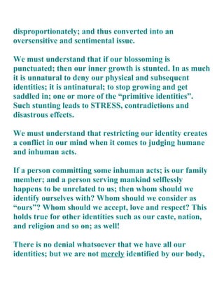 disproportionately; and thus converted into an
oversensitive and sentimental issue.

We must understand that if our blossoming is
punctuated; then our inner growth is stunted. In as much
it is unnatural to deny our physical and subsequent
identities; it is antinatural; to stop growing and get
saddled in; one or more of the “primitive identities”.
Such stunting leads to STRESS, contradictions and
disastrous effects.

We must understand that restricting our identity creates
a conflict in our mind when it comes to judging humane
and inhuman acts.

If a person committing some inhuman acts; is our family
member; and a person serving mankind selflessly
happens to be unrelated to us; then whom should we
identify ourselves with? Whom should we consider as
“ours”? Whom should we accept, love and respect? This
holds true for other identities such as our caste, nation,
and religion and so on; as well!

There is no denial whatsoever that we have all our
identities; but we are not merely identified by our body,
 