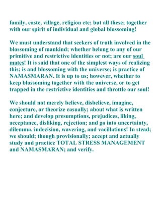 family, caste, village, religion etc; but all these; together
with our spirit of individual and global blossoming!

We must understand that seekers of truth involved in the
blossoming of mankind; whether belong to any of our
primitive and restrictive identities or not; are our soul
mates! It is said that one of the simplest ways of realizing
this; is and blossoming with the universe; is practice of
NAMASMARAN. It is up to us; however, whether to
keep blossoming together with the universe, or to get
trapped in the restrictive identities and throttle our soul!

We should not merely believe, disbelieve, imagine,
conjecture, or theorize casually; about what is written
here; and develop presumptions, prejudices, liking,
acceptance, disliking, rejection; and go into uncertainty,
dilemma, indecision, wavering, and vacillations! In stead;
we should; though provisionally; accept and actually
study and practice TOTAL STRESS MANAGEMENT
and NAMASMARAN; and verify.
 