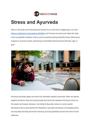 Stress and Ayurveda
Stress is the body and mind’s physical reaction to an event that is happening in our lives.
Stress is referred to in Ayurveda as SAHASA, and it lowers immunity and makes the body
more susceptible to disease. Stress can be caused by eating unhealthy foods, following an
irregular or incorrect routine, and having uncontrolled mental emotions like fear, rage, or
grief.
Emotions and body organs are said to be intimately related in Ayurveda. When we repress
negative emotions, they are not processed and cannot be released, which puts stress on
the organs and causes diseases. According to Ayurveda, stress is a nerve system
disturbance that is governed by the Vatadosha. Ayurvedic techniques of managing stress
not only keep the body and mind in harmony, but also gradually increase the level of inner
fulfilment.
 