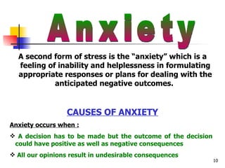 Anxiety A second form of stress is the “anxiety” which is a feeling of inability and helplessness in formulating appropriate responses or plans for dealing with the anticipated negative outcomes.  CAUSES OF ANXIETY Anxiety occurs when : A decision has to be made but the outcome of the decision  could have positive as well as negative consequences All our opinions result in undesirable consequences 