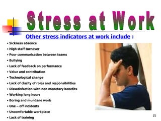Stress at Work Other stress indicators at work include  :  Sickness absence High staff turnover Poor communication between teams Bullying Lack of feedback on performance Value and contribution Technological change Lack of clarity of roles and responsibilities Dissatisfaction with non monetary benefits Working long hours Boring and mundane work One – off incidents Uncomfortable workplace Lack of training 