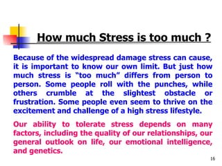How much Stress is too much ? Because of the widespread damage stress can cause, it is important to know our own limit. But just how much stress is “too much” differs from person to person. Some people roll with the punches, while others crumble at the slightest obstacle or frustration. Some people even seem to thrive on the excitement and challenge of a high stress lifestyle. Our ability to tolerate stress depends on many factors, including the quality of our relationships, our general outlook on life, our emotional intelligence, and genetics. 