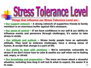 Stress Tolerance Level Things that influence our Stress Tolerance Level are : Our support network  – A strong network of supportive friends & family members is an enormous buffer against life’s stressors. Our sense of control  – If we have confidence in our self & our ability to influence events and persevere through challenges, it’s easier to take stress in stride. Our attitude and outlook  – Stress hardy people have an optimistic attitude. They tend to embrace challenges, have a strong sense of humor, & accept that change is a part of life. Our ability to deal with emotions  – We’re extremely vulnerable to stress if we don’t know how to calm & soothe our self when we’re feeling sad, angry, or afraid. Our knowledge and preparation  – The more we know about a stressful situation, including how long it will last & what to expect, the easier it is to cope. 