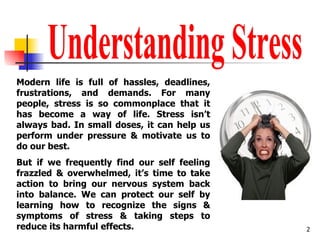 Understanding Stress Modern life is full of hassles, deadlines, frustrations, and demands. For many people, stress is so commonplace that it has become a way of life. Stress isn’t always bad. In small doses, it can help us perform under pressure & motivate us to do our best.  But if we frequently find our self feeling frazzled & overwhelmed, it’s time to take action to bring our nervous system back into balance. We can protect our self by learning how to recognize the signs & symptoms of stress & taking steps to reduce its harmful effects.  