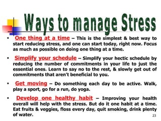 Ways to manage Stress One thing at a time  – This is the simplest & best way to start reducing stress, and one can start today, right now. Focus as much as possible on doing one thing at a time. Simplify your schedule  – Simplify your hectic schedule by reducing the number of commitments in your life to just the essential ones. Learn to say no to the rest, & slowly get out of commitments that aren’t beneficial to you. Get moving  – Do something each day to be active. Walk, play a sport, go for a run, do yoga. Develop one healthy habit  – Improving your health overall will help with the stress. But do it one habit at a time. Eat fruits & veggies, floss every day, quit smoking, drink plenty of water. 