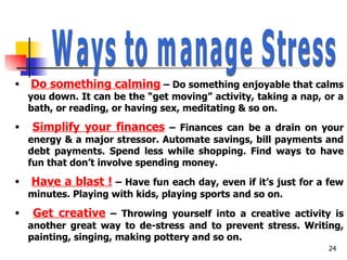 Ways to manage Stress Do something calming  – Do something enjoyable that calms you down. It can be the “get moving” activity, taking a nap, or a bath, or reading, or having sex, meditating & so on. Simplify your finances  – Finances can be a drain on your energy & a major stressor. Automate savings, bill payments and debt payments. Spend less while shopping. Find ways to have fun that don’t involve spending money. Have a blast !  – Have fun each day, even if it’s just for a few minutes. Playing with kids, playing sports and so on. Get creative  – Throwing yourself into a creative activity is another great way to de-stress and to prevent stress. Writing, painting, singing, making pottery and so on. 