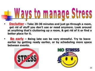 Ways to manage Stress Declutter  – Take 20-30 minutes and just go through a room,  get rid of stuff you don’t use or need anymore. Look around at anything that’s cluttering up a room, & get rid of it or find a better place for it. Be early  – Being late can be very stressful. Try to leave  earlier by getting ready earlier, or by scheduling more space between events.  