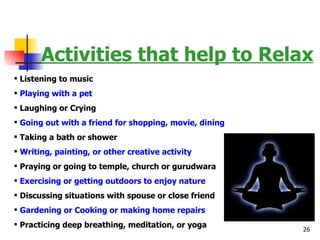 Activities that help to Relax Listening to music Playing with a pet Laughing or Crying Going out with a friend for shopping, movie, dining Taking a bath or shower Writing, painting, or other creative activity Praying or going to temple, church or gurudwara Exercising or getting outdoors to enjoy nature Discussing situations with spouse or close friend Gardening or Cooking or making home repairs Practicing deep breathing, meditation, or yoga 