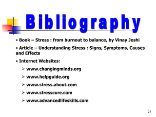 Bibliography Book – Stress : from burnout to balance, by Vinay Joshi Article – Understanding Stress : Signs, Symptoms, Causes and Effects Internet Websites: www.changingminds.org www.helpguide.org www.stress.about.com www.stresscure.com www.advancedlifeskills.com 