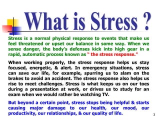 What is Stress ? Stress is a normal physical response to events that make us feel threatened or upset our balance in some way. When we sense danger, the body’s defenses kick into high gear in a rapid, automatic process known as  “ the stress response.” When working properly, the stress response helps us stay focused, energetic, & alert. In emergency situations, stress can save our life, for example, spurring us to slam on the brakes to avoid an accident. The stress response also helps us rise to meet challenges. Stress is what keeps us on our toes during a presentation at work, or drives us to study for an exam when we would rather be watching TV. But beyond a certain point, stress stops being helpful & starts causing major damage to our health, our mood, our productivity, our relationships, & our quality of life. 
