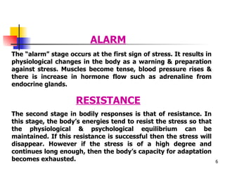 The “alarm” stage occurs at the first sign of stress. It results in physiological changes in the body as a warning & preparation against stress. Muscles become tense, blood pressure rises & there is increase in hormone flow such as adrenaline from endocrine glands. RESISTANCE The second stage in bodily responses is that of resistance. In this stage, the body’s energies tend to resist the stress so that the physiological & psychological equilibrium can be maintained. If this resistance is successful then the stress will disappear. However if the stress is of a high degree and continues long enough, then the body’s capacity for adaptation becomes exhausted. ALARM 