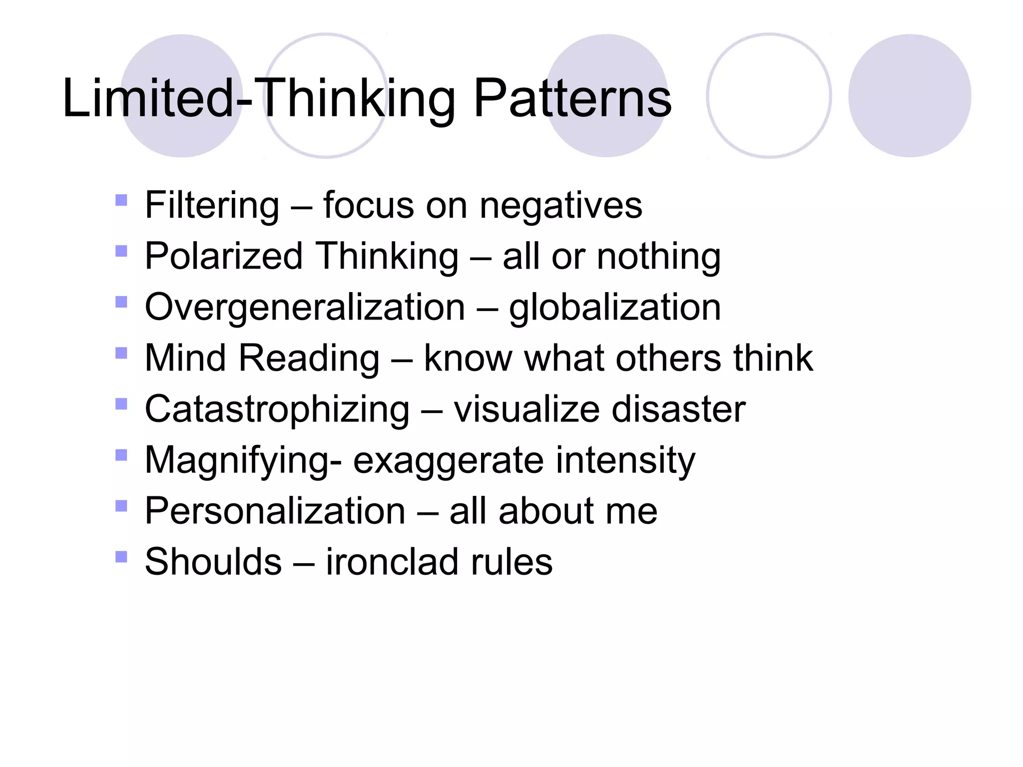 Limited-Thinking Patterns
     Filtering – focus on negatives
     Polarized Thinking – all or nothing
     Overgeneralization – globalization
     Mind Reading – know what others think
     Catastrophizing – visualize disaster
     Magnifying- exaggerate intensity
     Personalization – all about me
     Shoulds – ironclad rules
 