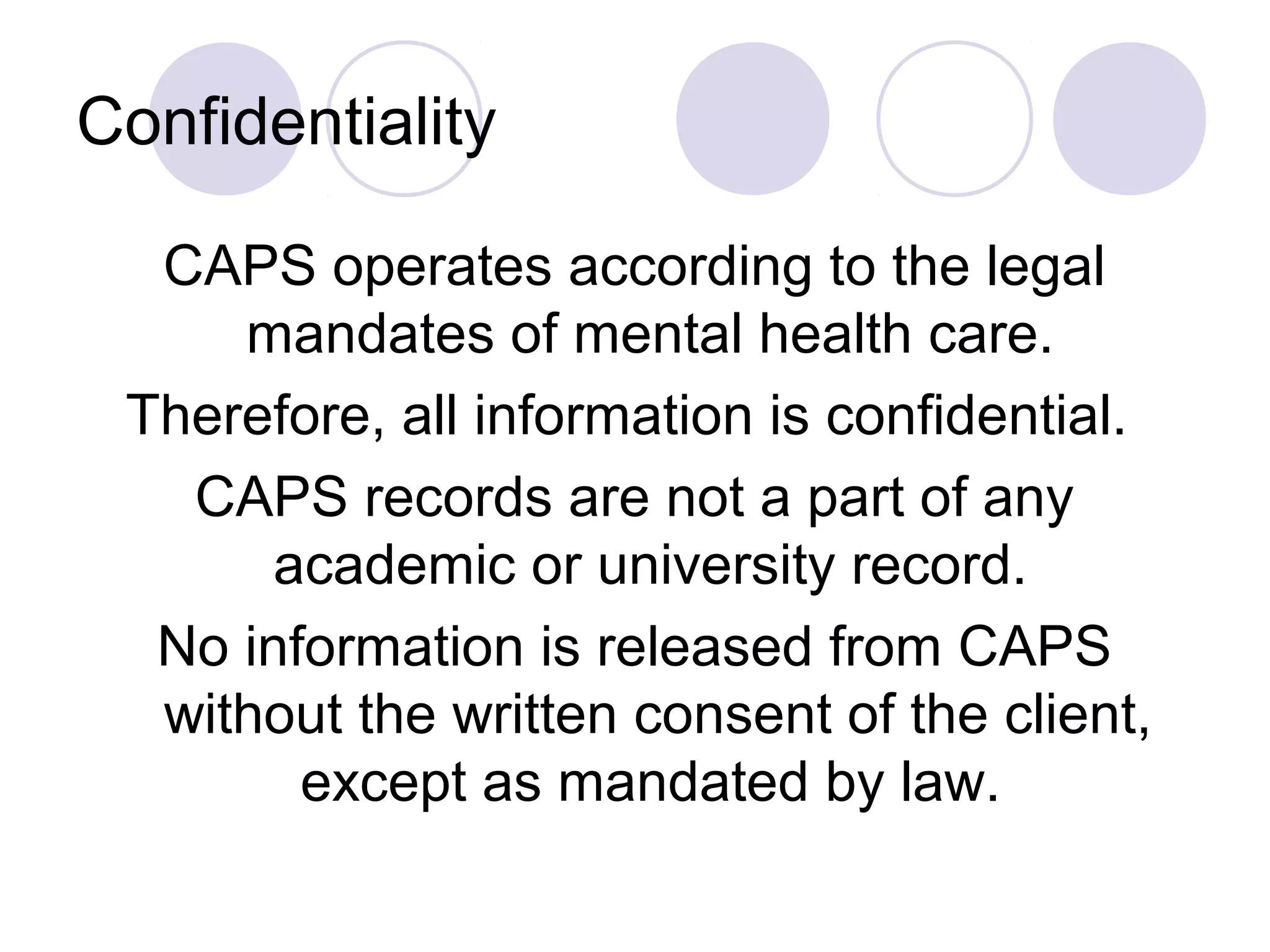 Confidentiality

  CAPS operates according to the legal
     mandates of mental health care.
 Therefore, all information is confidential.
   CAPS records are not a part of any
       academic or university record.
  No information is released from CAPS
  without the written consent of the client,
        except as mandated by law.
 