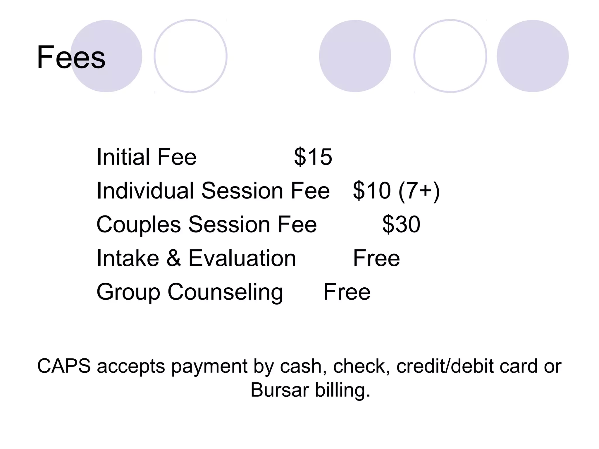 Fees


      Initial Fee        $15
      Individual Session Fee $10 (7+)
      Couples Session Fee        $30
      Intake & Evaluation     Free
      Group Counseling     Free


CAPS accepts payment by cash, check, credit/debit card or
                    Bursar billing.
 