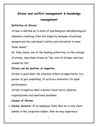 1
Stress and conflict management & knowledge
management
Definition of Stress:
Stress is defined as “a state of psychological and physiological
imbalance resulting from the disparity between situational
demand and the individual's ability and motivation to meet
those needs.”
Dr. Hans Selye, one of the leading authorities on the concept
of stress, described stress as “the rate of all wear and tear
caused by life.”
Stress can be positive or negative:
Stress is good when the situation offers an opportunity to a
person to gain something. It acts as a motivator for peak
performance.
Stress is negative when a person faces social, physical,
organizational and emotional problems.
Causes of Stress:
 Career Concern: If an employee feels that he is very much
behind in the corporate ladder, then he may experience
 