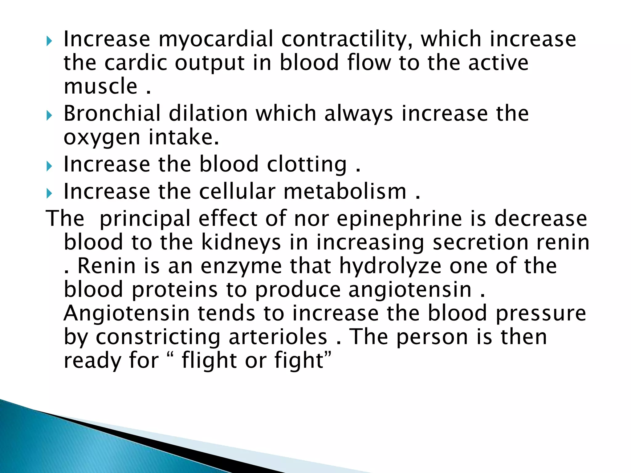  Increase myocardial contractility, which increase
the cardic output in blood flow to the active
muscle .
 Bronchial dilation which always increase the
oxygen intake.
 Increase the blood clotting .
 Increase the cellular metabolism .
The principal effect of nor epinephrine is decrease
blood to the kidneys in increasing secretion renin
. Renin is an enzyme that hydrolyze one of the
blood proteins to produce angiotensin .
Angiotensin tends to increase the blood pressure
by constricting arterioles . The person is then
ready for “ flight or fight”
 