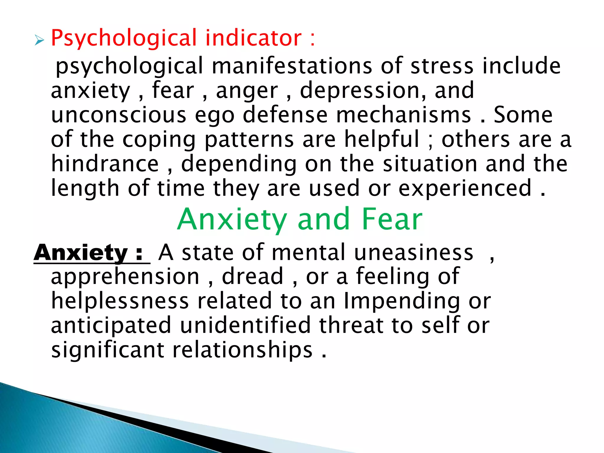  Psychological indicator :
psychological manifestations of stress include
anxiety , fear , anger , depression, and
unconscious ego defense mechanisms . Some
of the coping patterns are helpful ; others are a
hindrance , depending on the situation and the
length of time they are used or experienced .
Anxiety and Fear
Anxiety : A state of mental uneasiness ,
apprehension , dread , or a feeling of
helplessness related to an Impending or
anticipated unidentified threat to self or
significant relationships .
 