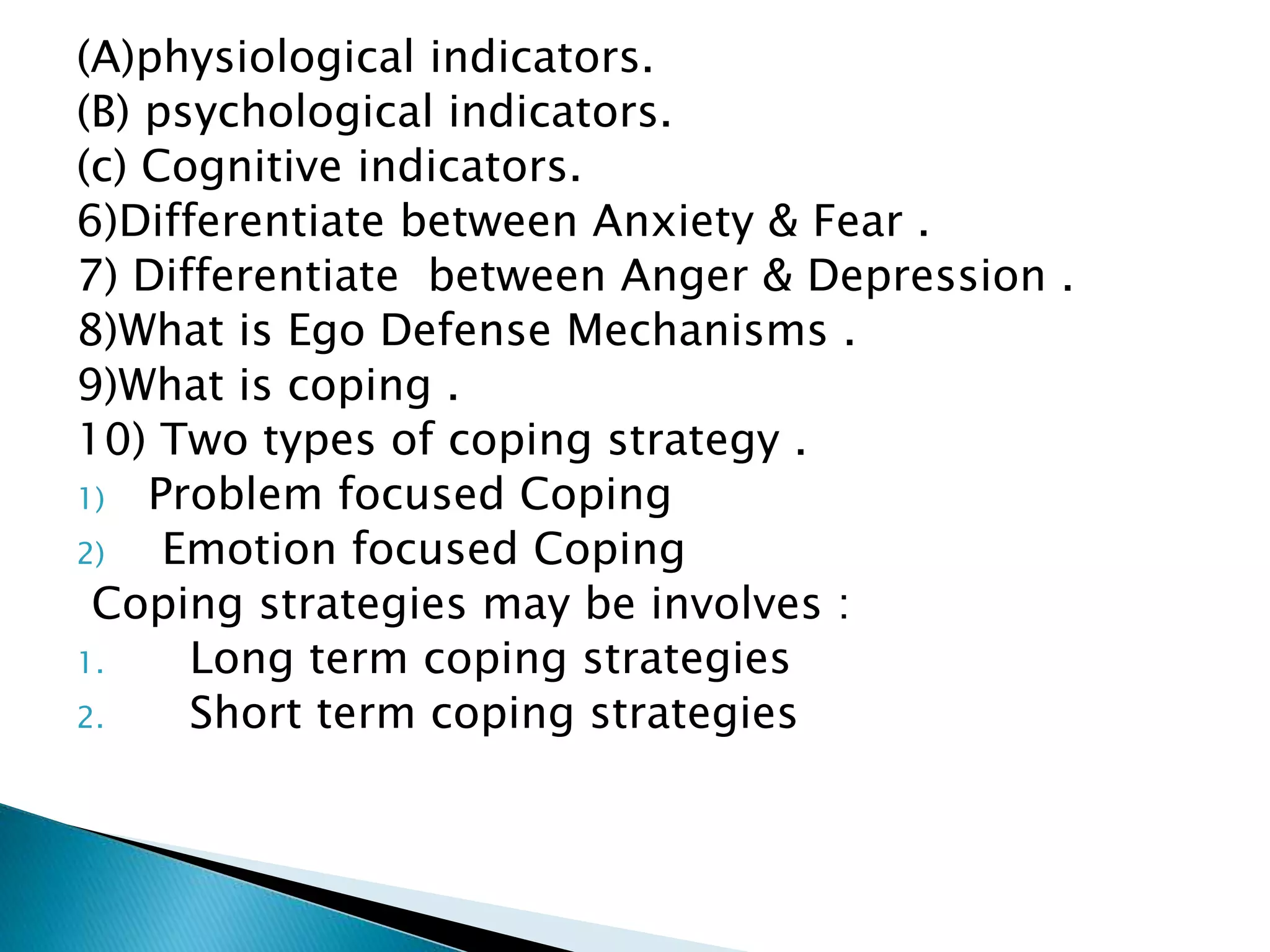 (A)physiological indicators.
(B) psychological indicators.
(c) Cognitive indicators.
6)Differentiate between Anxiety & Fear .
7) Differentiate between Anger & Depression .
8)What is Ego Defense Mechanisms .
9)What is coping .
10) Two types of coping strategy .
1) Problem focused Coping
2) Emotion focused Coping
Coping strategies may be involves :
1. Long term coping strategies
2. Short term coping strategies
 