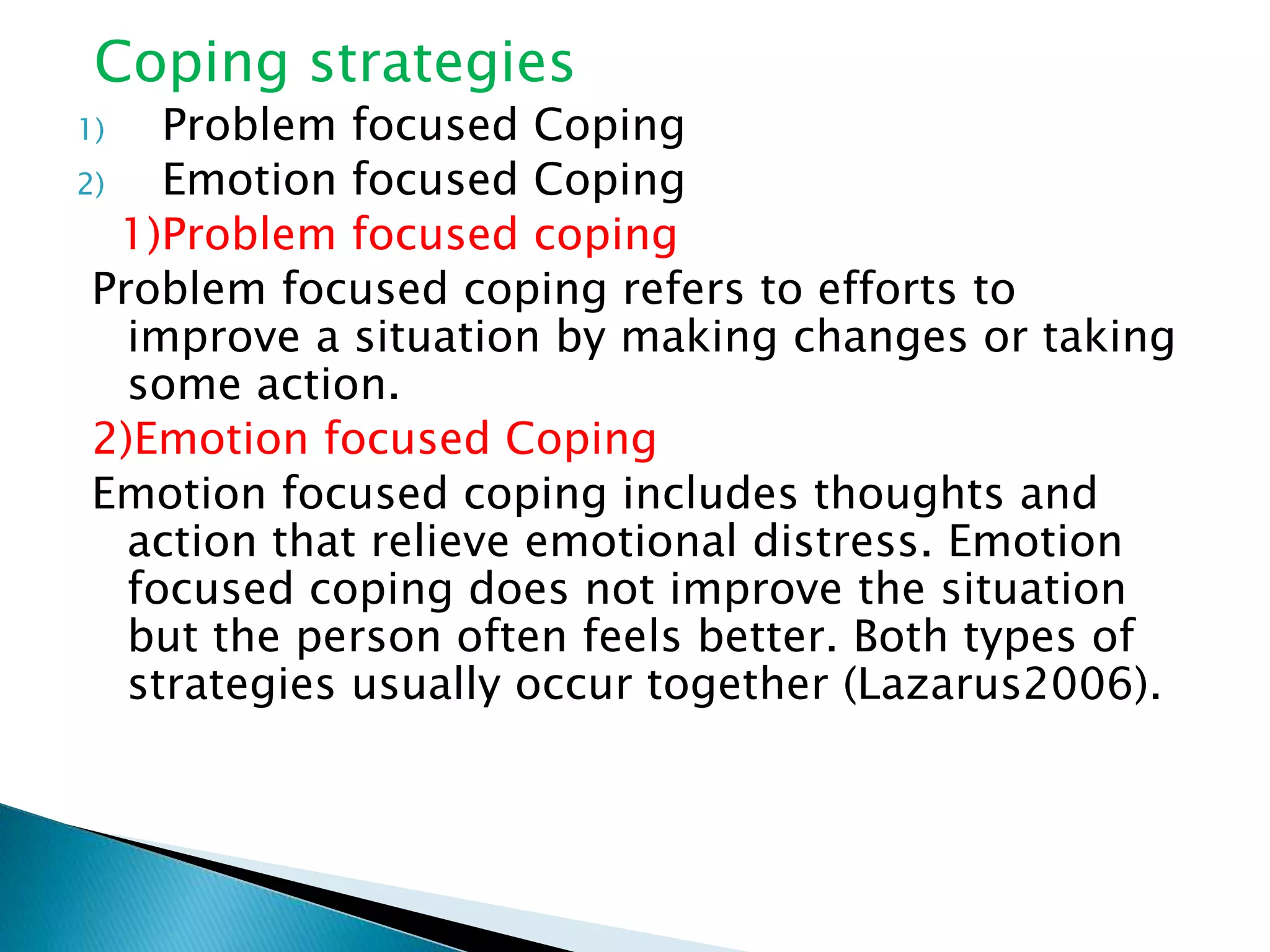Coping strategies
1) Problem focused Coping
2) Emotion focused Coping
1)Problem focused coping
Problem focused coping refers to efforts to
improve a situation by making changes or taking
some action.
2)Emotion focused Coping
Emotion focused coping includes thoughts and
action that relieve emotional distress. Emotion
focused coping does not improve the situation
but the person often feels better. Both types of
strategies usually occur together (Lazarus2006).
 